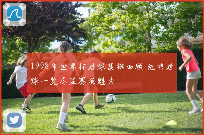 1998年世界杯进球集锦回顾 经典进球一览尽显赛场魅力