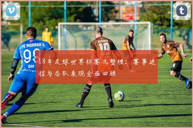 18年足球世界杯赛况整理：赛事进程与各队表现全面回顾