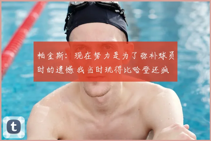 帕金斯：现在努力是为了弥补球员时的遗憾 我当时玩得比哈登还疯