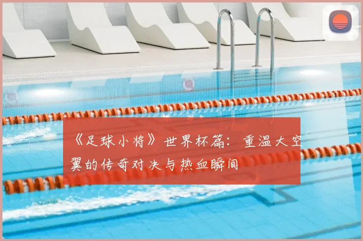 《足球小将》世界杯篇：重温大空翼的传奇对决与热血瞬间
