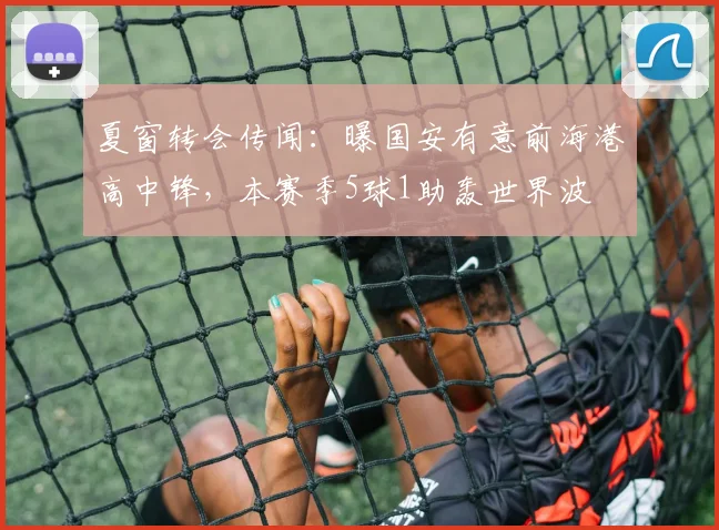 夏窗转会传闻：曝国安有意前海港高中锋，本赛季5球1助轰世界波