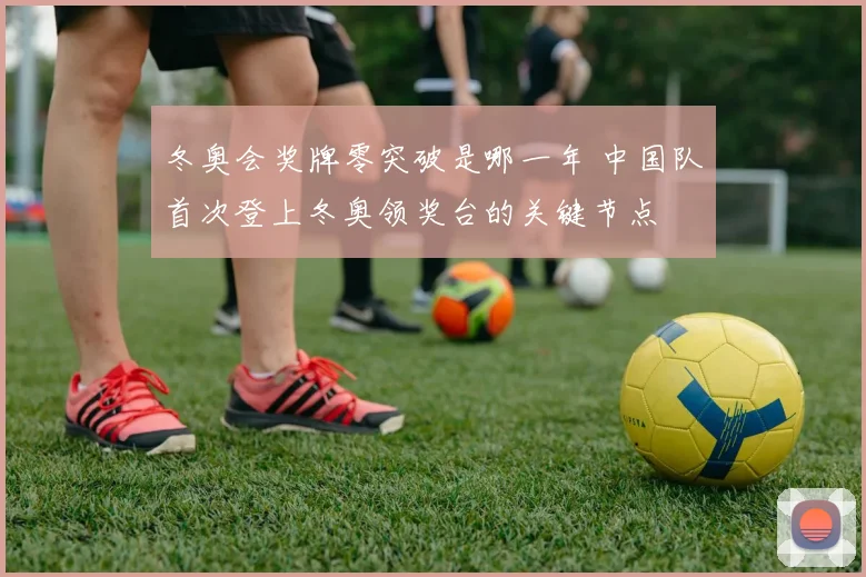 冬奥会奖牌零突破是哪一年 中国队首次登上冬奥领奖台的关键节点