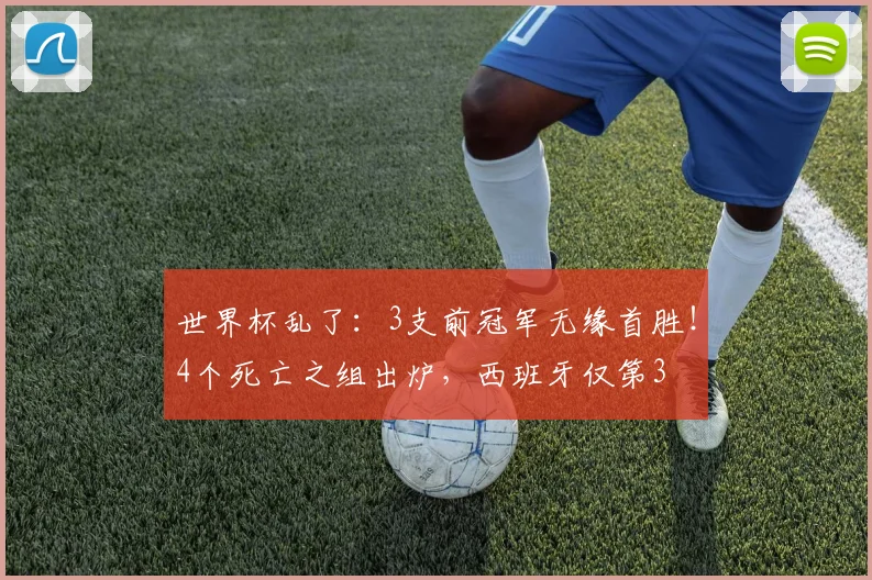 世界杯乱了:3支前冠军无缘首胜!4个死亡之组出炉,西班牙仅第3