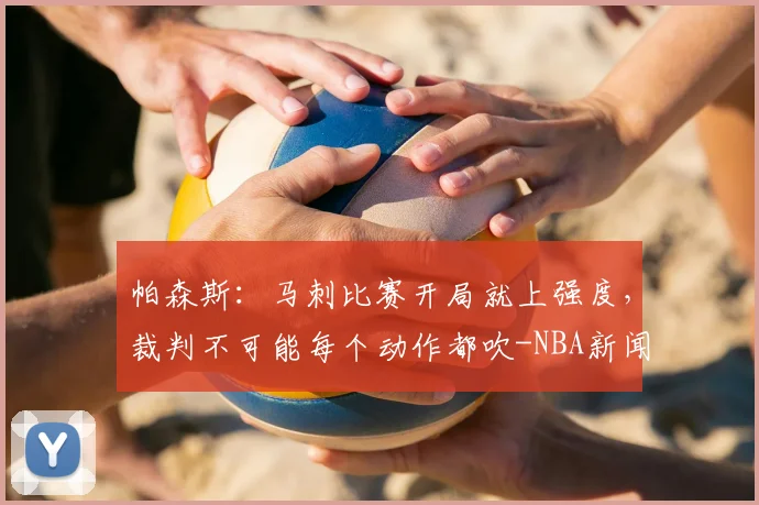 帕森斯:马刺比赛开局就上强度,裁判不可能每个动作都吹-NBA新闻
