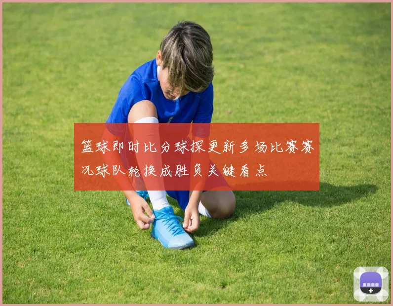 篮球即时比分球探更新多场比赛赛况球队轮换成胜负关键看点