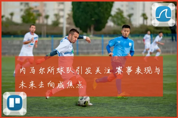 内马尔所球队引发关注 赛事表现与未来去向成焦点