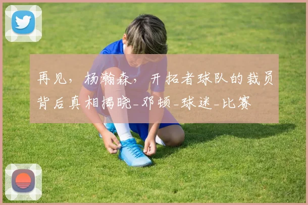 再见，杨瀚森，开拓者球队的裁员背后真相揭晓_邓顿_球迷_比赛