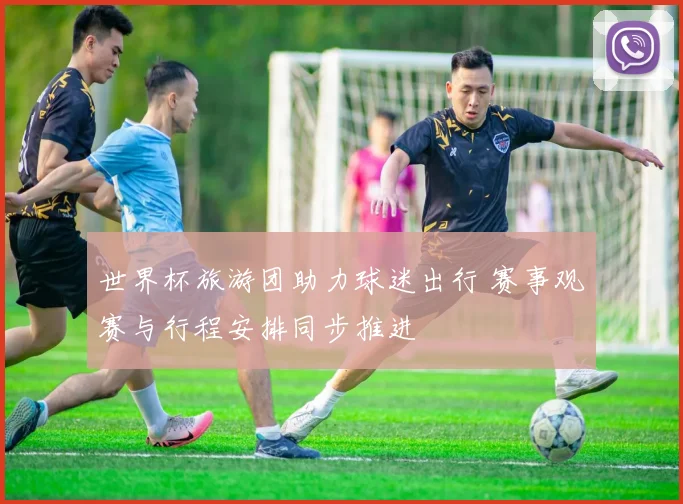 世界杯旅游团助力球迷出行 赛事观赛与行程安排同步推进