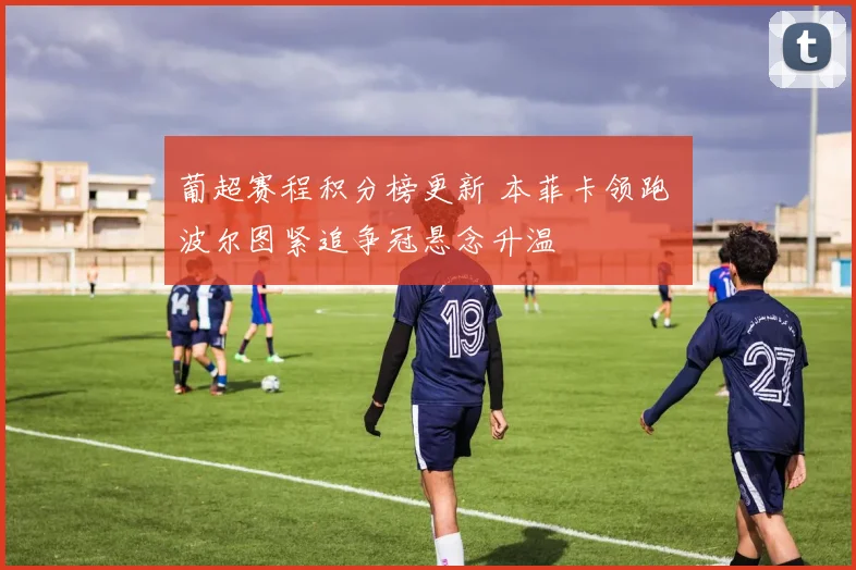 葡超赛程积分榜更新 本菲卡领跑 波尔图紧追争冠悬念升温