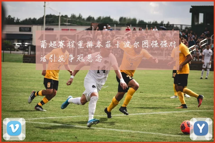 葡超赛程重排本菲卡波尔图强强对话引发争冠悬念