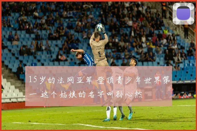 15岁的法网亚军 登顶青少年世界第一 这个姑娘的名字叫孙心然
