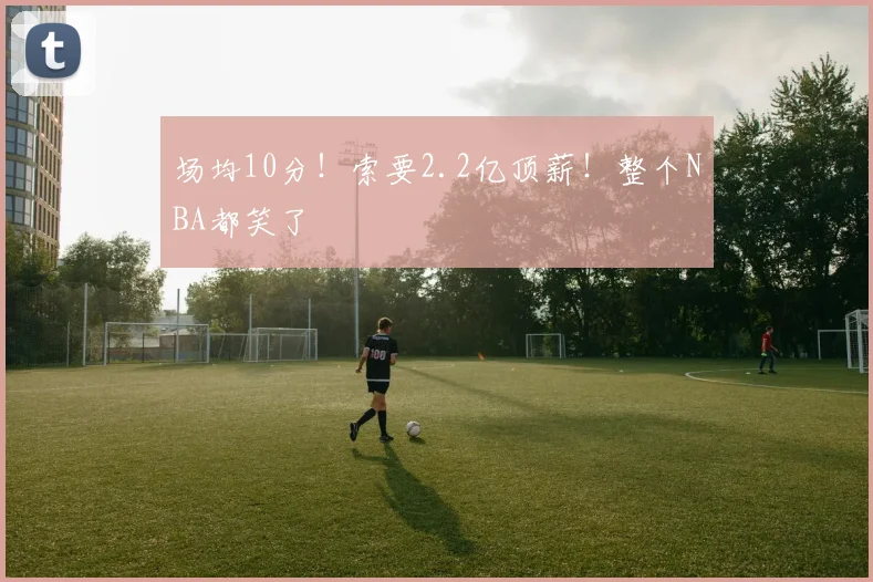 场均10分！索要2.2亿顶薪！整个NBA都笑了