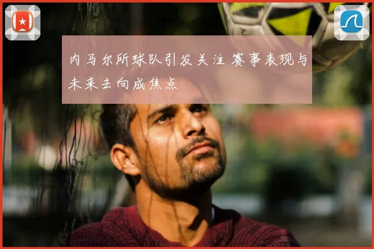 内马尔所球队引发关注 赛事表现与未来去向成焦点
