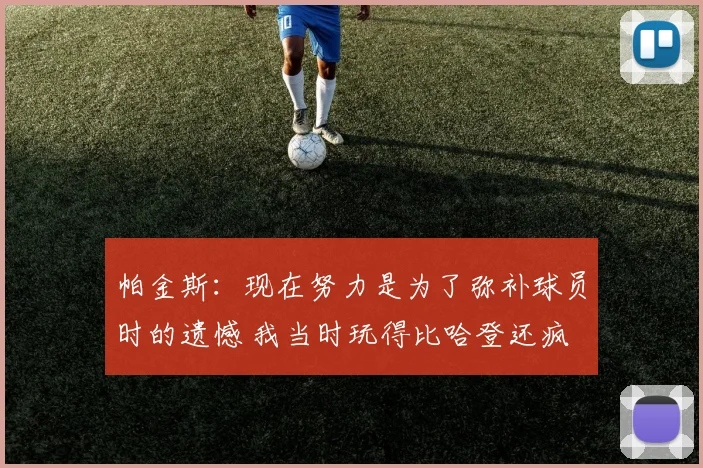 帕金斯:现在努力是为了弥补球员时的遗憾 我当时玩得比哈登还疯