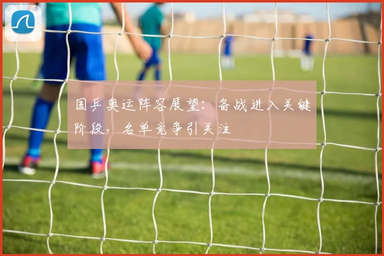 国乒奥运阵容展望：备战进入关键阶段，名单竞争引关注