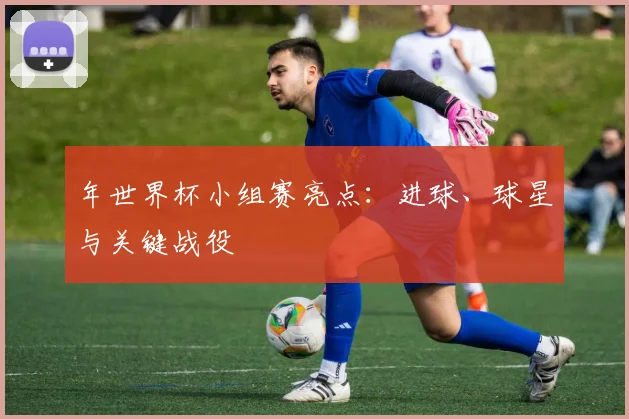 年世界杯小组赛亮点:进球、球星与关键战役