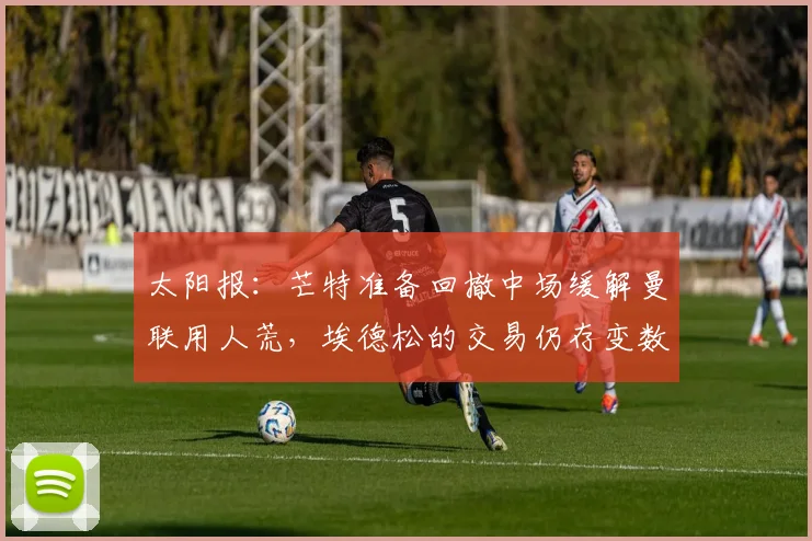 太阳报:芒特准备回撤中场缓解曼联用人荒,埃德松的交易仍存变数
