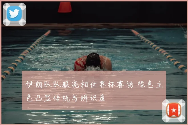 伊朗队队服亮相世界杯赛场 绿色主色凸显传统与辨识度