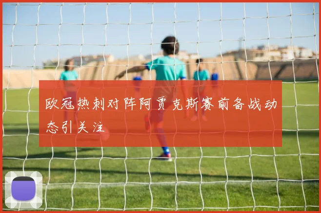 欧冠热刺对阵阿贾克斯赛前备战动态引关注