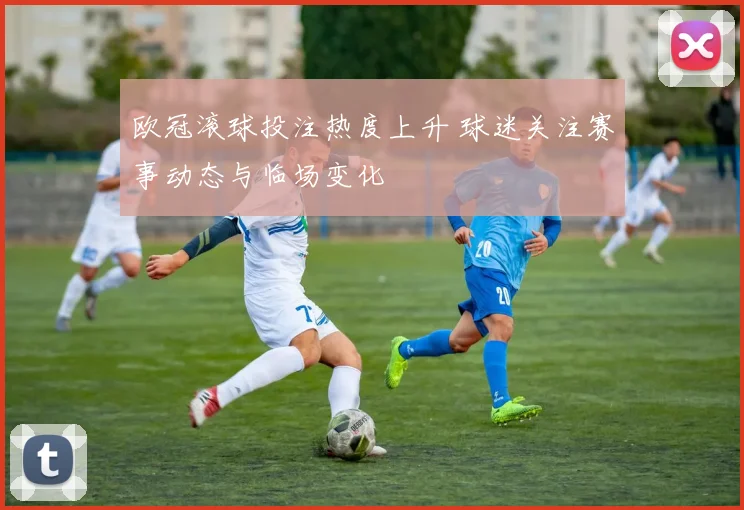 欧冠滚球投注热度上升 球迷关注赛事动态与临场变化
