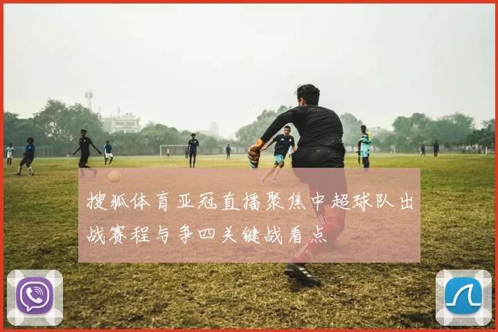 搜狐体育亚冠直播聚焦中超球队出战赛程与争四关键战看点