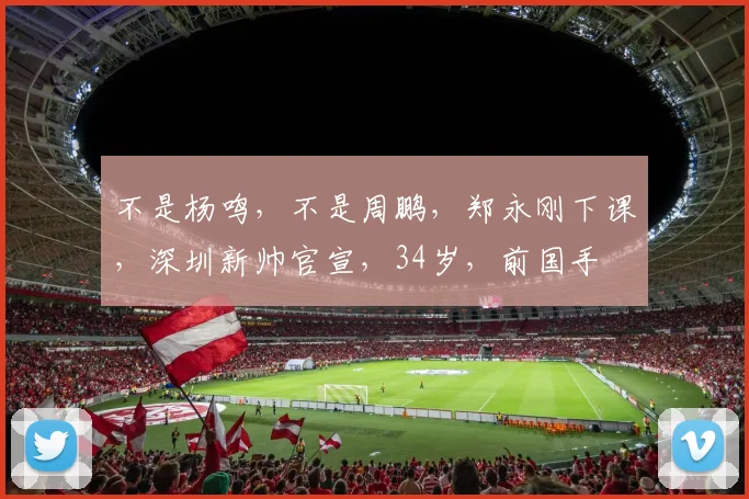不是杨鸣，不是周鹏，郑永刚下课，深圳新帅官宣，34岁，前国手