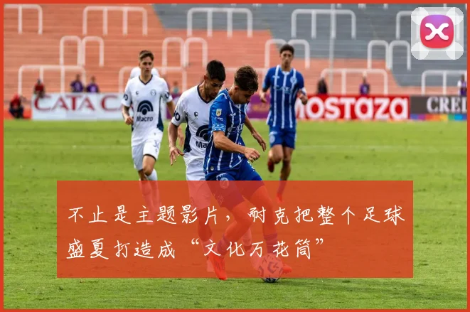 不止是主题影片，耐克把整个足球盛夏打造成“文化万花筒”