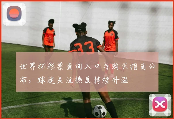 世界杯彩票查询入口与购买指南公布，球迷关注热度持续升温