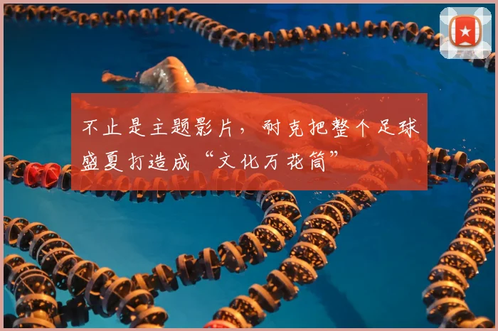 不止是主题影片，耐克把整个足球盛夏打造成“文化万花筒”