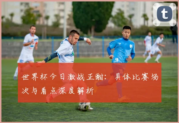 世界杯今日激战正酣：具体比赛场次与看点深度解析