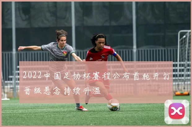 2022中国足协杯赛程公布首轮开打晋级悬念持续升温