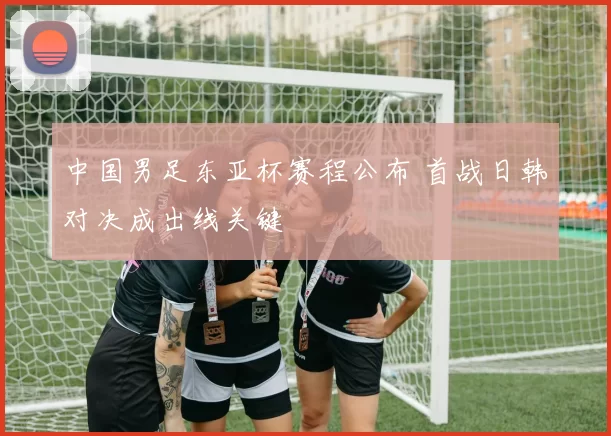 中国男足东亚杯赛程公布 首战日韩对决成出线关键