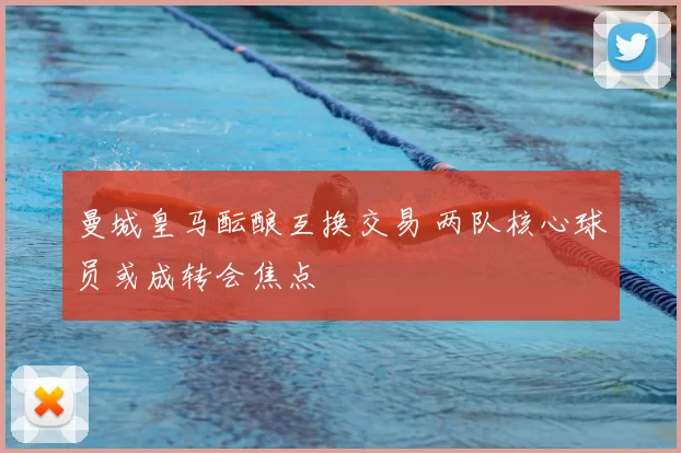 曼城皇马酝酿互换交易 两队核心球员或成转会焦点