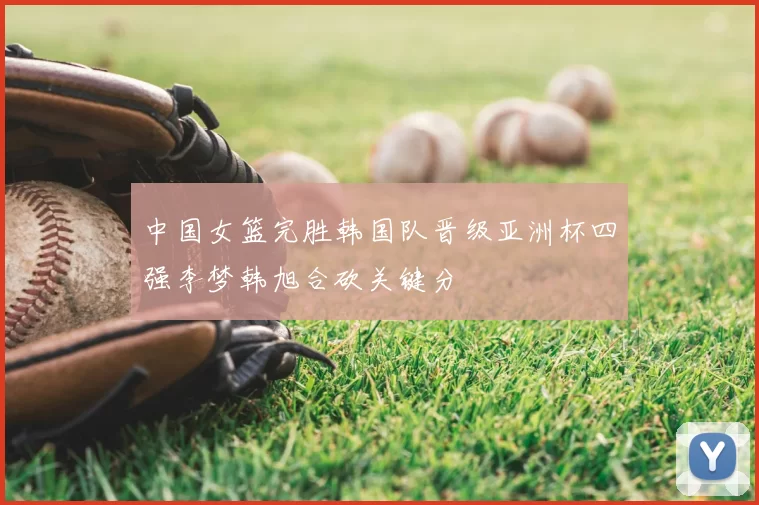 中国女篮完胜韩国队晋级亚洲杯四强李梦韩旭合砍关键分