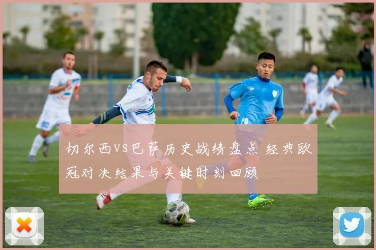 切尔西vs巴萨历史战绩盘点 经典欧冠对决结果与关键时刻回顾