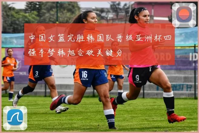 中国女篮完胜韩国队晋级亚洲杯四强李梦韩旭合砍关键分