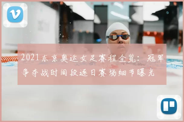 2021东京奥运女足赛程全览：冠军争夺战时间段逐日赛场细节曝光