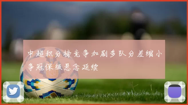 中超积分榜竞争加剧多队分差缩小争冠保级悬念延续