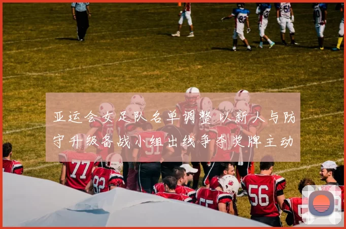 亚运会女足队名单调整 以新人与防守升级备战小组出线争夺奖牌主动权