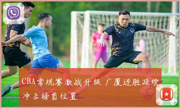 CBA常规赛激战升级 广厦连胜延续冲击榜首位置