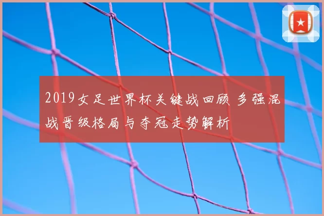 2019女足世界杯关键战回顾 多强混战晋级格局与夺冠走势解析