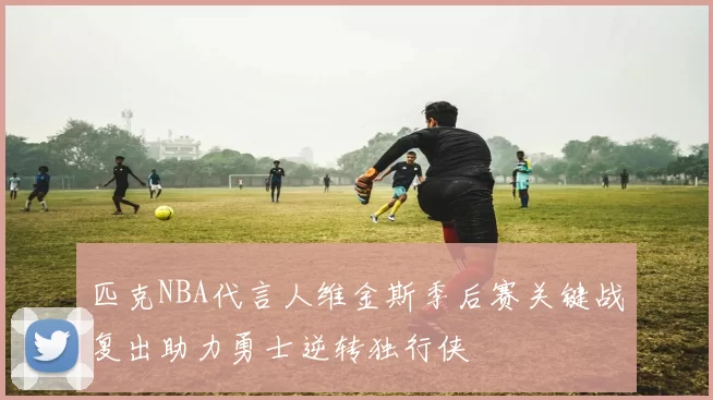 匹克NBA代言人维金斯季后赛关键战复出助力勇士逆转独行侠