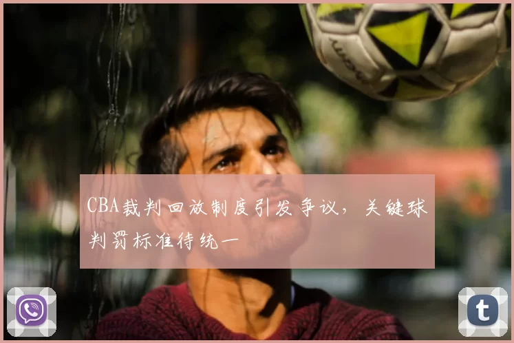 CBA裁判回放制度引发争议，关键球判罚标准待统一