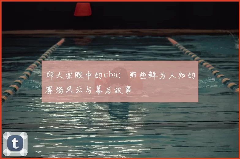 邱大宗眼中的cba：那些鲜为人知的赛场风云与幕后故事