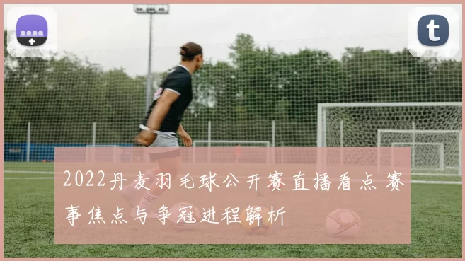 2022丹麦羽毛球公开赛直播看点 赛事焦点与争冠进程解析