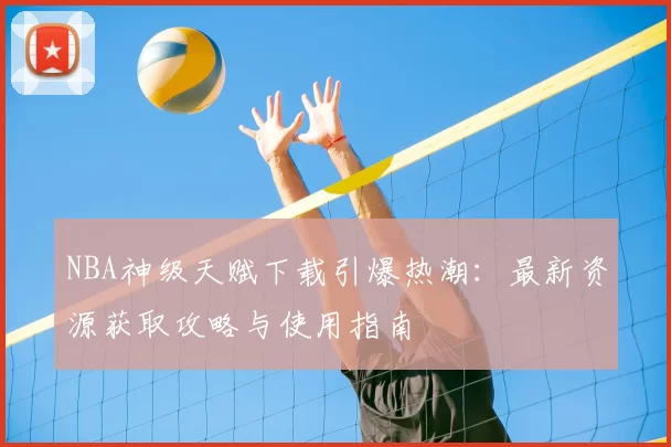 NBA神级天赋下载引爆热潮：最新资源获取攻略与使用指南
