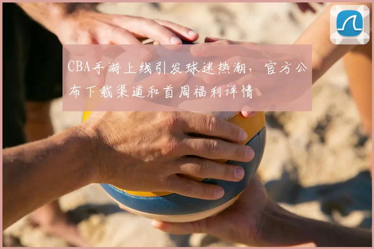 CBA手游上线引发球迷热潮，官方公布下载渠道和首周福利详情