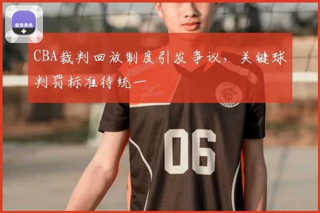 CBA裁判回放制度引发争议，关键球判罚标准待统一
