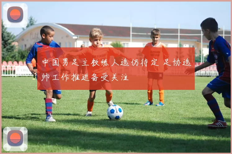 中国男足主教练人选仍待定 足协选帅工作推进备受关注