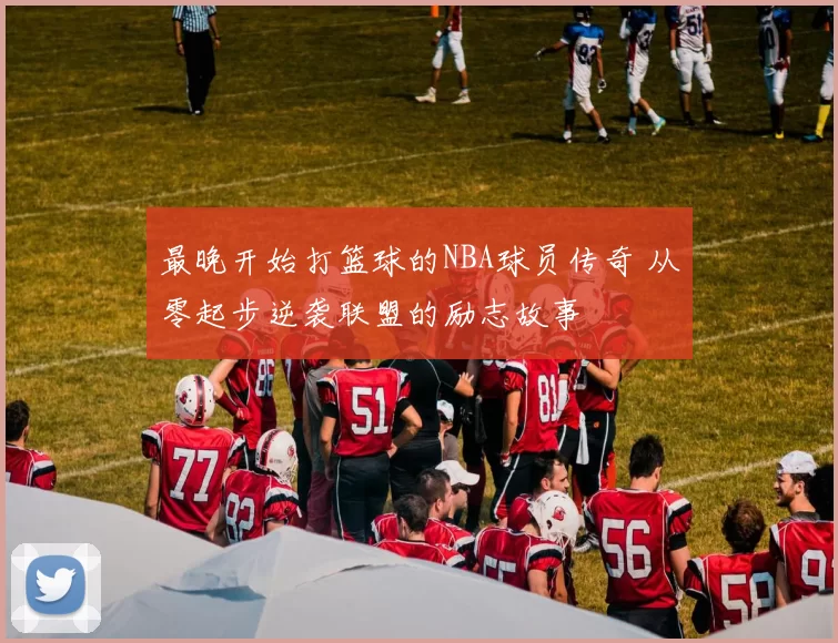 最晚开始打篮球的NBA球员传奇 从零起步逆袭联盟的励志故事